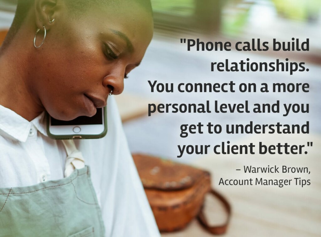 "Phone calls build relationships. You connect on a more personal level and you get to understand your client better." Warwick Brown