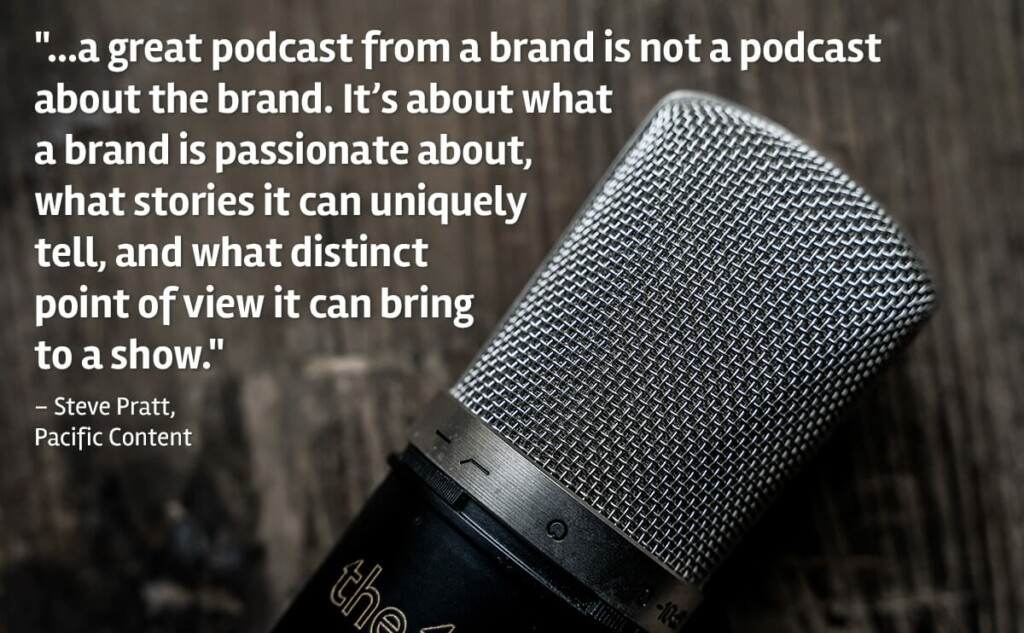 "..a great podcast from a brand is not a podcast about the brand. It's about what a brand is passionate about, what stories it can uniquely tell, and what distinct point of view it can bring to a show." Steve Pratt